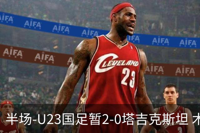 半场-U23国足暂2-0塔吉克斯坦 木塔力甫2分钟闪击张瑷晖头槌
