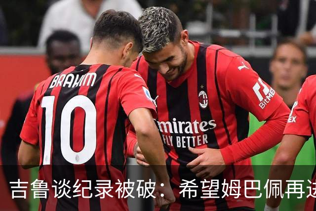 吉鲁谈纪录被破：希望姆巴佩再进50个球，从而大幅超越100球大关