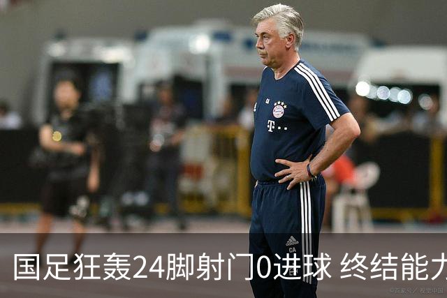 国足狂轰24脚射门0进球 终结能力不足问题全面爆发