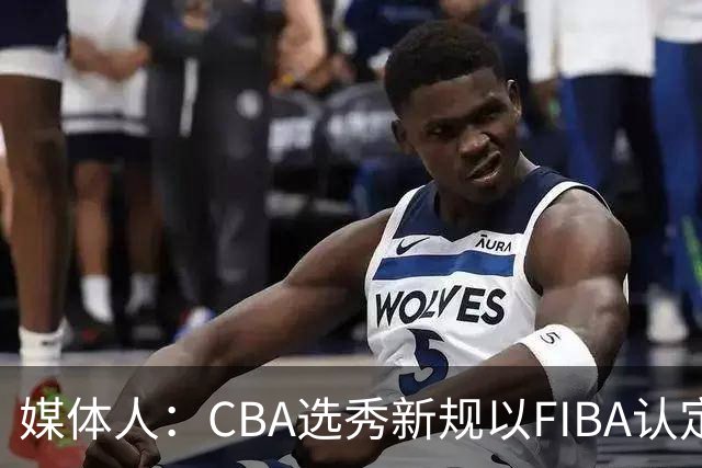 媒体人：CBA选秀新规以FIBA认定为准 或为球员多元化奠定基础