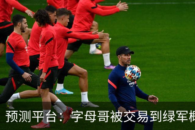 预测平台：字母哥被交易到绿军概率已达41% 不到24小时前只有8%